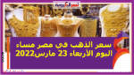 سعر الذهب في مصر مساء اليوم الأربعاء 23 مارس2022 خلال التعاملات