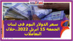 سعر الدولار اليوم في لبنان الجمعة 15 أبريل 2022..خلال التعاملات