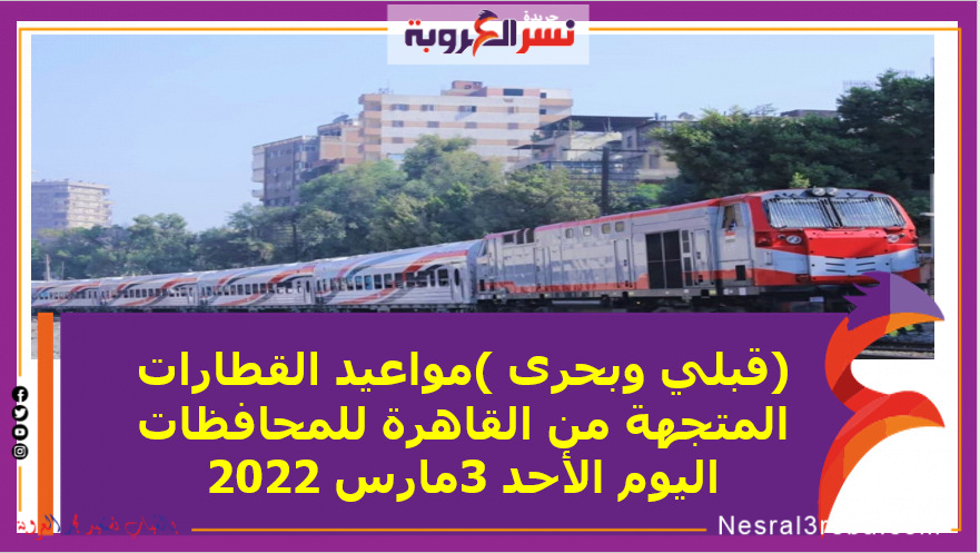 (قبلي وبحرى )مواعيد القطارات المتجهة من القاهرة للمحافظات اليوم الأحد 3مارس 2022