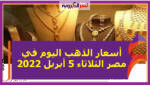 أسعار الذهب اليوم في مصر الثلاثاء 5 أبريل 2022 خلال التعاملات