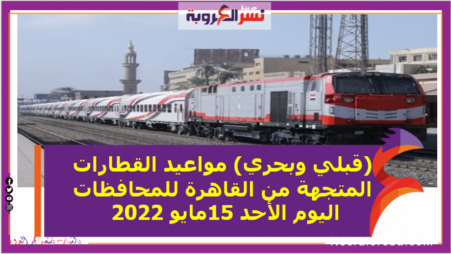(قبلي وبحري) مواعيد القطارات المتجهة من القاهرة للمحافظات اليوم الأحد 15مايو 2022