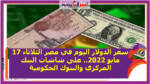 سعر الدولار اليوم في مصر الثلاثاء 17 مايو 2022.. على شاشات البنك المركزي والبنوك الحكومية