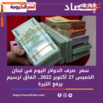 تعرف على سعر الدولار اليوم في لبنان الخميس 27 أكتوبر 2022.. اتفاق ترسيم يرفع الليرة