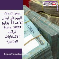 سعر الدولار اليوم في لبنان الأحد 11 يونيو 2023..وسط ترقب الانتخابات الرئاسية