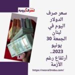 سعر صرف الدولار اليوم في لبنان الجمعة 30 يونيو 2023.. أرتفاع رغم الأزمة