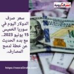 سعر صرف الدولار اليوم في سوريا الخميس 15 يونيو 2023.. مع بدء الحديث عن خطة لدمج المصارف.