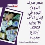سعر صرف الدولار اليوم في لبنان الأحد 16 يوليو 2023.. أرتفاع جديدة