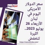 سعر الدولار الأمريكى اليوم في لبنان الأربعاء 26 يوليو 2023.. الليرة تنخفض