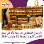 «ارتفاع انخفاض ».. مفاجأة في سعر الذهب اليوم الجمعة 22 مارس 2024