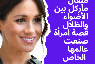 ميغان ماركل: بين الأضواء والظلال قصة امرأة صنعت عالمها الخاص