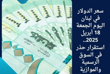 سعر الدولار في لبنان اليوم الجمعة 18 أبريل 2025.. استقرار حذر في السوق الرسمية والموازية