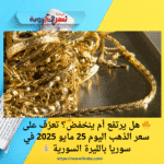 🔥 هل يرتفع أم ينخفض؟ تعرّف على سعر الذهب اليوم 25 مايو 2025 في سوريا بالليرة السورية 💰