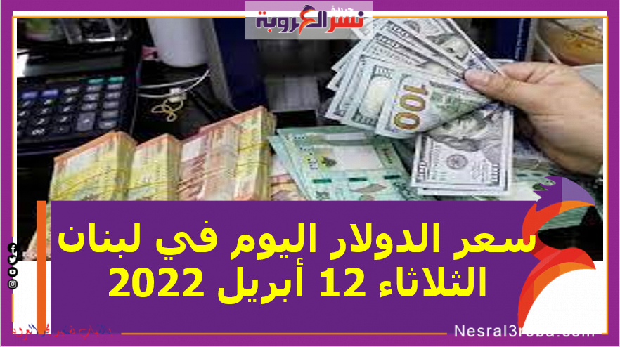 سعر الدولار اليوم في لبنان الثلاثاء 12 أبريل 2022.. خلال التعاملات