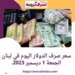 سعر صرف الدولار اليوم في لبنان الجمعة 1 ديسمبر 2023.. استقرار العملة الأخضر