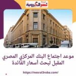 تعرف علي موعد اجتماع البنك المركزي المصري المقبل لبحث أسعار الفائدة الجديدة