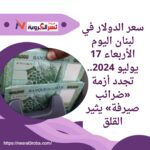 سعر الدولار في لبنان اليوم الأربعاء 17 يوليو 2024.. تجدد أزمة «ضرائب صيرفة»