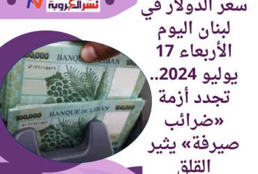 سعر الدولار في لبنان اليوم الأربعاء 17 يوليو 2024.. تجدد أزمة «ضرائب صيرفة»