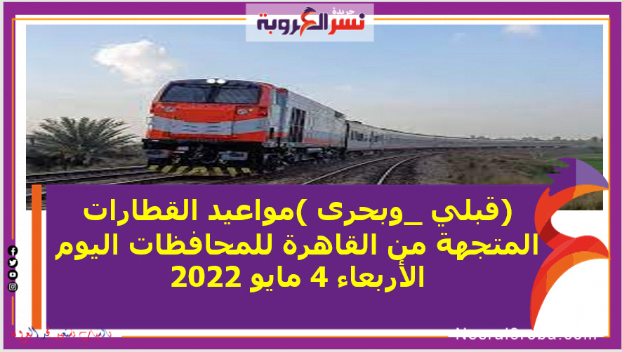 (قبلي _وبحرى )مواعيد القطارات المتجهة من القاهرة للمحافظات اليوم الأربعاء 4 مايو 2022