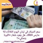 سعر الدولار في لبنان اليوم الثلاثاء 12 مارس 2024.. خلال تعاملات
